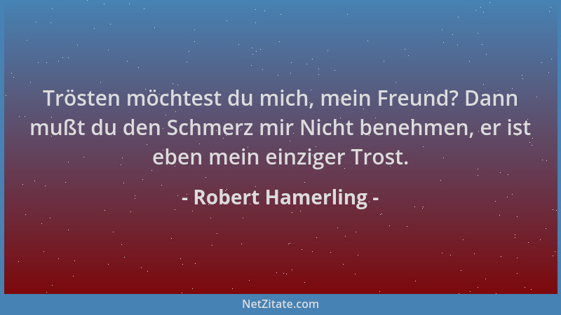 Robert Hamerling - Trösten möchtest du mich, mein Freund? Dann mußt du den Schmerz mir Nicht benehmen, er ist eben mein ein...