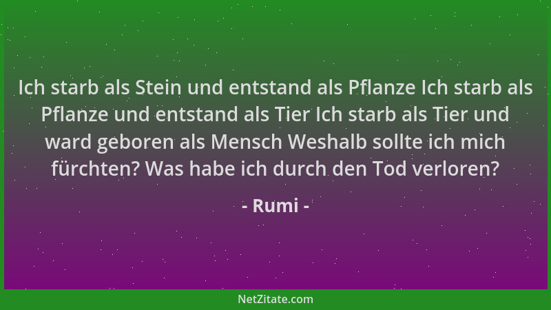 Rumi - Ich starb als Stein und entstand als Pflanze Ich starb als Pflanze und entstand als Tier Ich starb als Tier und ward...