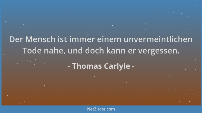 Thomas Carlyle - Der Mensch ist immer einem unvermeintlichen Tode nahe, und doch kann er vergessen....