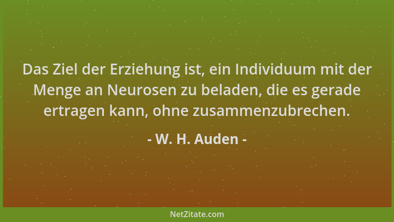 W. H. Auden - Das Ziel der Erziehung ist, ein Individuum mit der Menge an Neurosen zu beladen, die es gerade ertragen kann,...