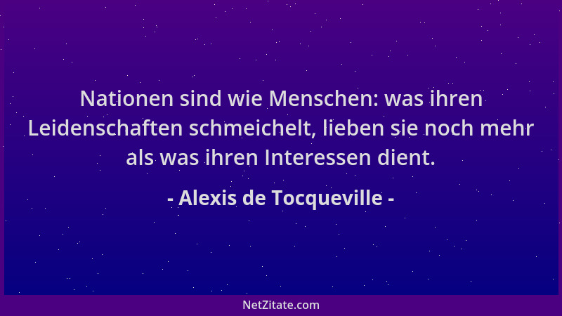 Alexis de Tocqueville - Nationen sind wie Menschen: was ihren Leidenschaften schmeichelt, lieben sie noch mehr als was ihre...