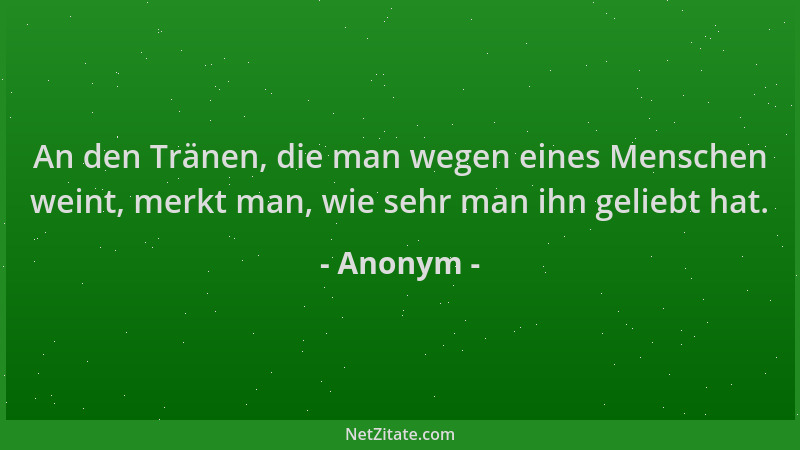 Anonym - An den Tränen, die man wegen eines Menschen weint, merkt man, wie sehr man ihn geliebt hat....