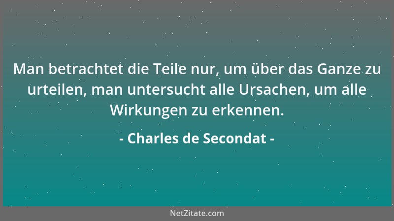 Charles de Secondat - Man betrachtet die Teile nur, um über das Ganze zu urteilen, man untersucht alle Ursachen, um alle Wi...