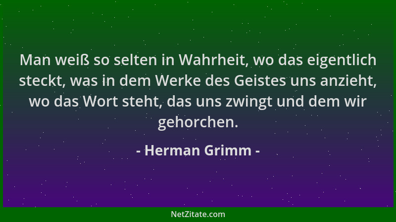 Herman Grimm - Man weiß so selten in Wahrheit, wo das eigentlich steckt, was in dem Werke des Geistes uns anzieht, wo das W...