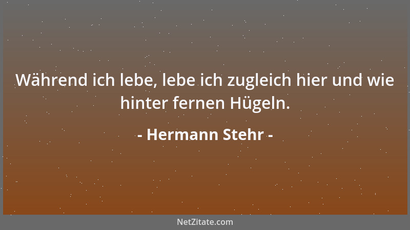 Hermann Stehr - Während ich lebe, lebe ich zugleich hier und wie hinter fernen Hügeln....