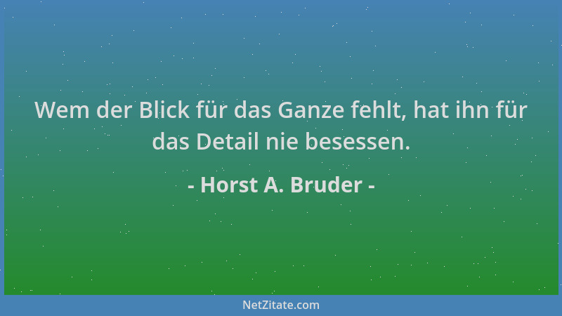 Horst A. Bruder - Wem der Blick für das Ganze fehlt, hat ihn für das Detail nie besessen....