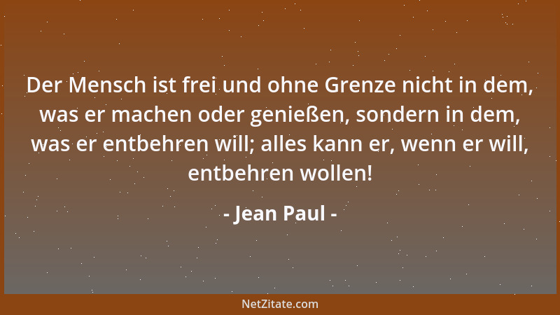 Jean Paul - Der Mensch ist frei und ohne Grenze nicht in dem, was er machen oder genießen, sondern in dem, was er entbehren...