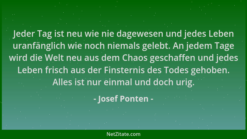 Josef Ponten - Jeder Tag ist neu wie nie dagewesen und jedes Leben uranfänglich wie noch niemals gelebt. An jedem Tage wird...