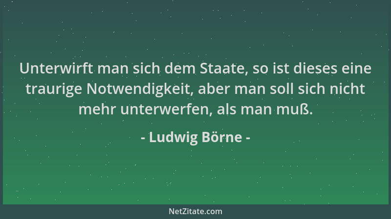 Ludwig Börne - Unterwirft man sich dem Staate, so ist dieses eine traurige Notwendigkeit, aber man soll sich nicht mehr unt...