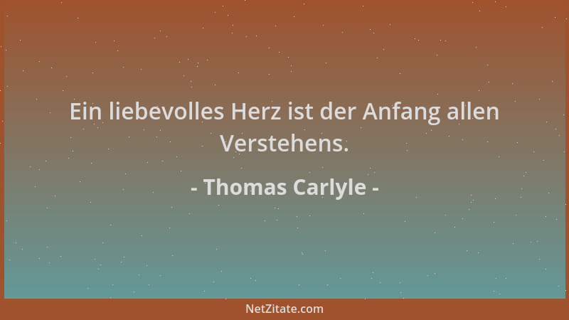 Thomas Carlyle - Ein liebevolles Herz ist der Anfang allen Verstehens....