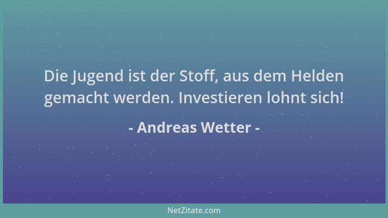 Andreas Wetter - Die Jugend ist der Stoff, aus dem Helden gemacht werden. Investieren lohnt sich!...