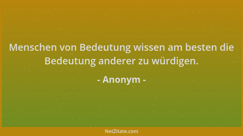 Anonym - Menschen von Bedeutung wissen am besten die Bedeutung anderer zu würdigen....