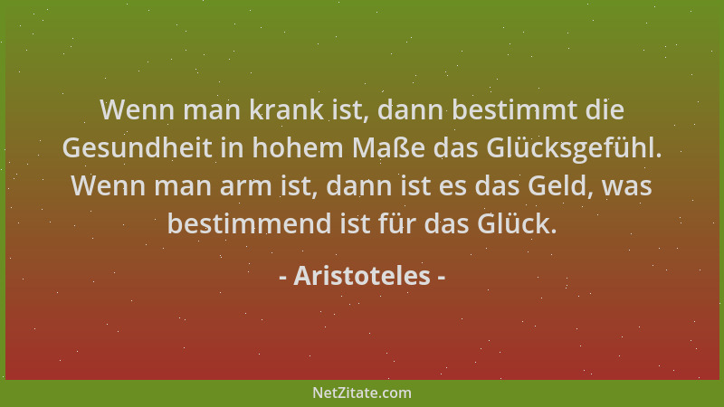 Aristoteles - Wenn man krank ist, dann bestimmt die Gesundheit in hohem Maße das Glücksgefühl. Wenn man arm ist, dann ist e...