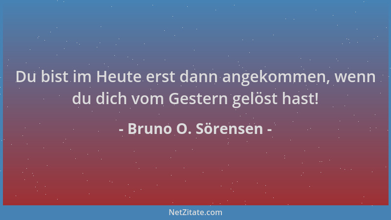 Bruno O. Sörensen - Du bist im Heute erst dann angekommen, wenn du dich vom Gestern gelöst hast!...