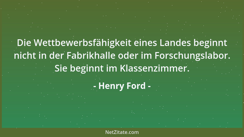 Henry Ford - Die Wettbewerbsfähigkeit eines Landes beginnt nicht in der Fabrikhalle oder im Forschungslabor. Sie beginnt im...