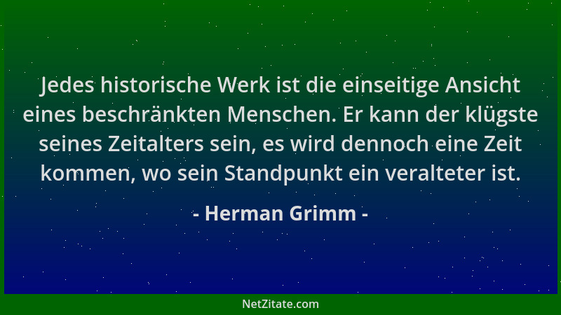 Herman Grimm - Jedes historische Werk ist die einseitige Ansicht eines beschränkten Menschen. Er kann der klügste seines Ze...