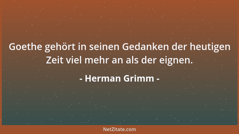 Herman Grimm - Goethe gehört in seinen Gedanken der heutigen Zeit viel mehr an als der eignen....