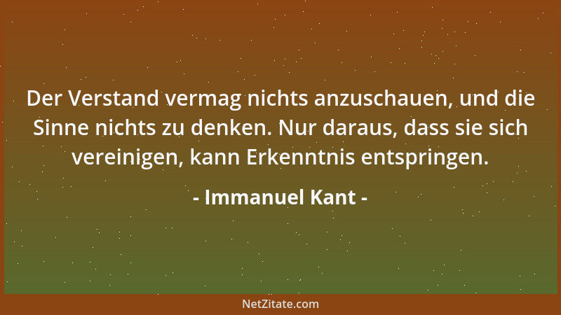 Immanuel Kant - Der Verstand vermag nichts anzuschauen, und die Sinne nichts zu denken. Nur daraus, dass sie sich vereinige...