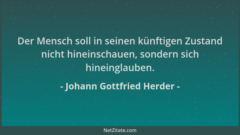 Johann Gottfried Herder - Der Mensch soll in seinen künftigen Zustand nicht hineinschauen, sondern sich hineinglauben....