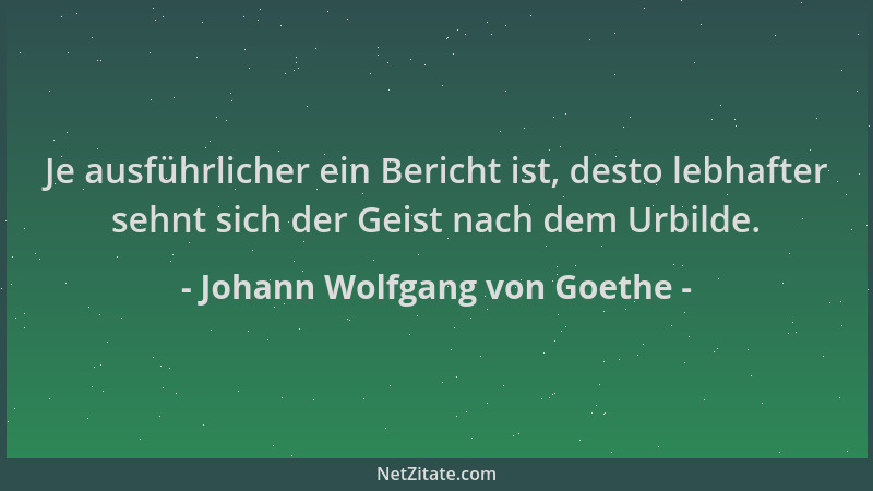 Johann Wolfgang von Goethe - Je ausführlicher ein Bericht ist, desto lebhafter sehnt sich der Geist nach dem Urbilde....