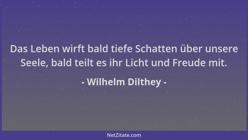 Wilhelm Dilthey - Das Leben wirft bald tiefe Schatten über unsere Seele, bald teilt es ihr Licht und Freude mit....
