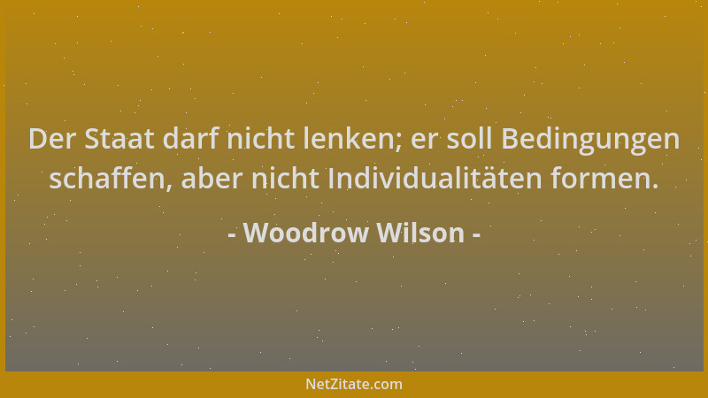 Woodrow Wilson - Der Staat darf nicht lenken; er soll Bedingungen schaffen, aber nicht Individualitäten formen....