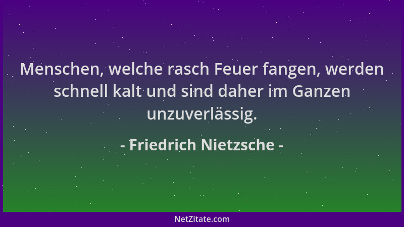 Friedrich Nietzsche - Menschen, welche rasch Feuer fangen, werden schnell kalt und sind daher im Ganzen unzuverlässig....