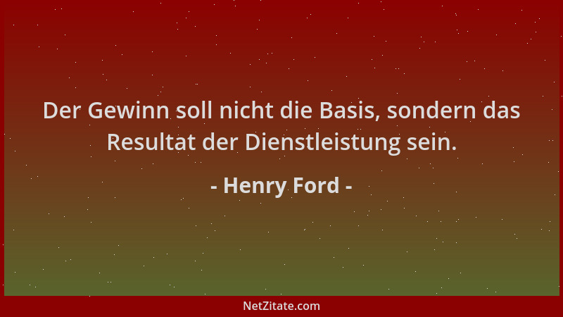 Henry Ford - Der Gewinn soll nicht die Basis, sondern das Resultat der Dienstleistung sein....