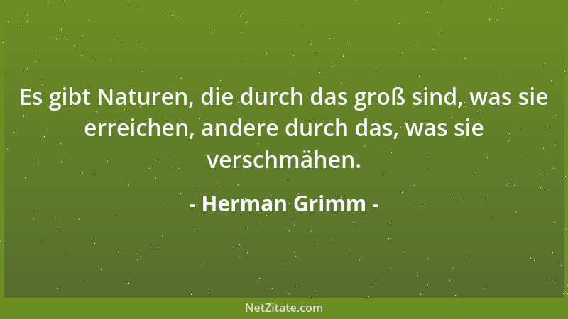 Herman Grimm - Es gibt Naturen, die durch das groß sind, was sie erreichen, andere durch das, was sie verschmähen....