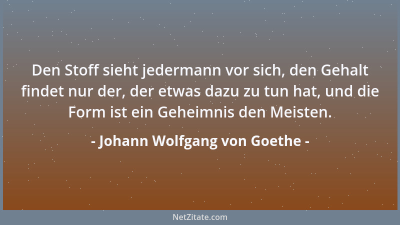Johann Wolfgang von Goethe - Den Stoff sieht jedermann vor sich, den Gehalt findet nur der, der etwas dazu zu tun hat, und...