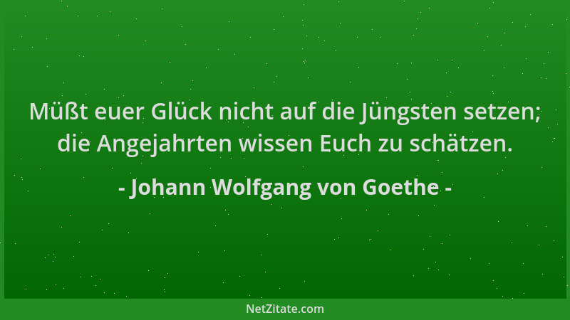 Johann Wolfgang von Goethe - Müßt euer Glück nicht auf die Jüngsten setzen; die Angejahrten wissen Euch zu schätzen....