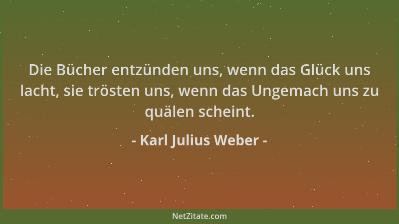 Karl Julius Weber - Die Bücher entzünden uns, wenn das Glück uns lacht, sie trösten uns, wenn das Ungemach uns zu quälen sc...