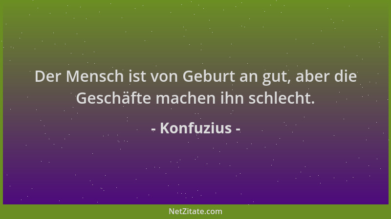 Konfuzius - Der Mensch ist von Geburt an gut, aber die Geschäfte machen ihn schlecht....