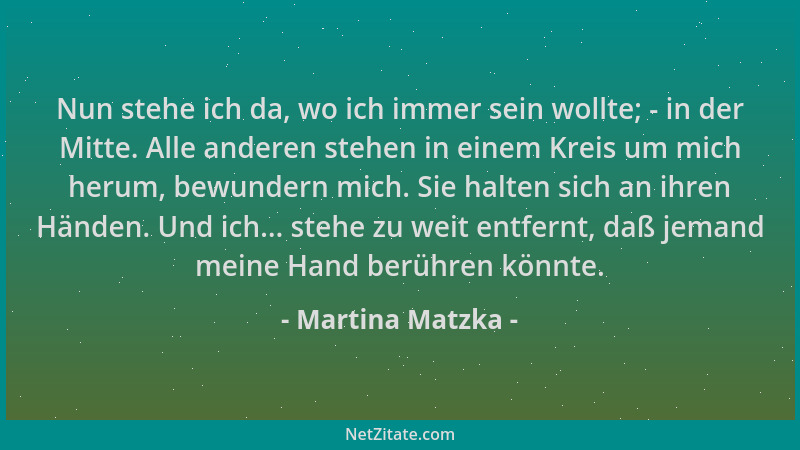 Martina Matzka - Nun stehe ich da, wo ich immer sein wollte; - in der Mitte. Alle anderen stehen in einem Kreis um mich her...