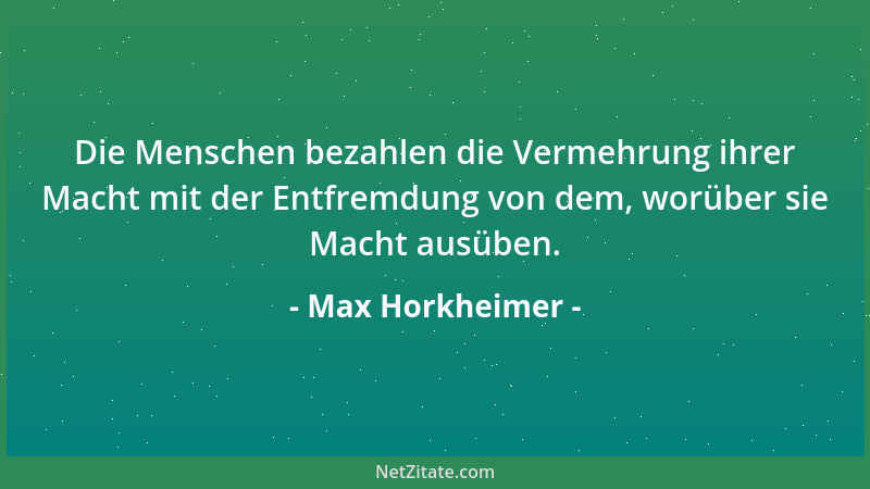 Max Horkheimer - Die Menschen bezahlen die Vermehrung ihrer Macht mit der Entfremdung von dem, worüber sie Macht ausüben....