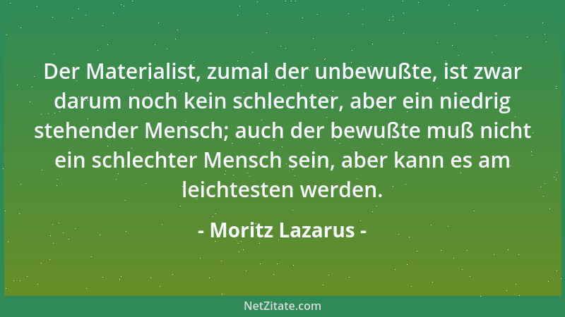 Moritz Lazarus - Der Materialist, zumal der unbewußte, ist zwar darum noch kein schlechter, aber ein niedrig stehender Mens...