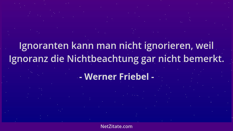 Werner Friebel - Ignoranten kann man nicht ignorieren, weil Ignoranz die Nichtbeachtung gar nicht bemerkt....