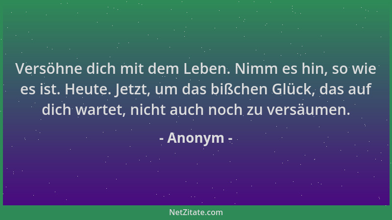 Anonym - Versöhne dich mit dem Leben. Nimm es hin, so wie es ist. Heute. Jetzt, um das bißchen Glück, das auf dich wartet,...