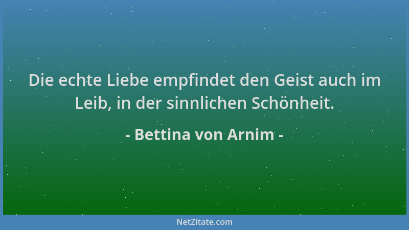 Bettina von Arnim - Die echte Liebe empfindet den Geist auch im Leib, in der sinnlichen Schönheit....