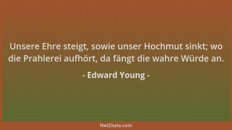 Edward Young - Unsere Ehre steigt, sowie unser Hochmut sinkt; wo die Prahlerei aufhört, da fängt die wahre Würde an....