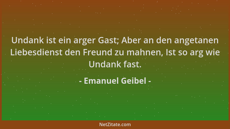 Emanuel Geibel - Undank ist ein arger Gast; Aber an den angetanen Liebesdienst den Freund zu mahnen, Ist so arg wie Undank...