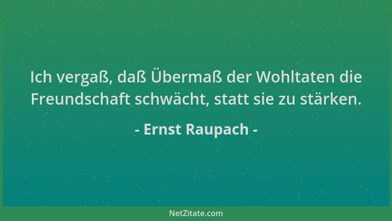 Ernst Raupach - Ich vergaß, daß Übermaß der Wohltaten die Freundschaft schwächt, statt sie zu stärken....