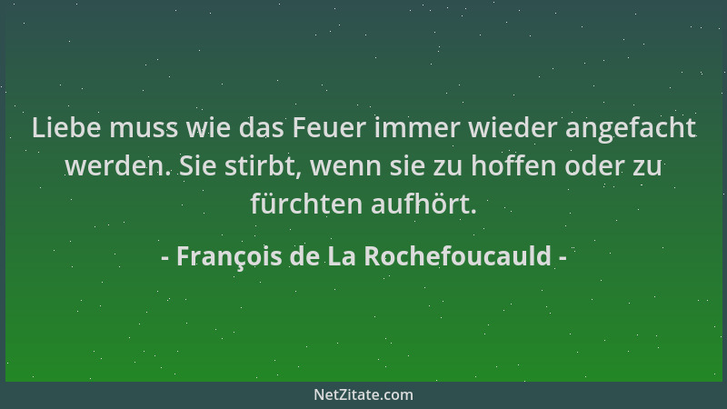 François de La Rochefoucauld - Liebe muss wie das Feuer immer wieder angefacht werden. Sie stirbt, wenn sie zu hoffen oder...