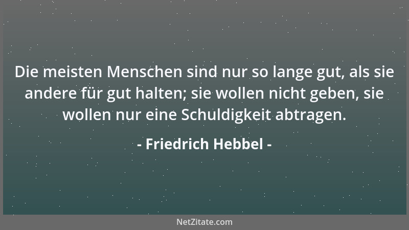 Friedrich Hebbel - Die meisten Menschen sind nur so lange gut, als sie andere für gut halten; sie wollen nicht geben, sie w...