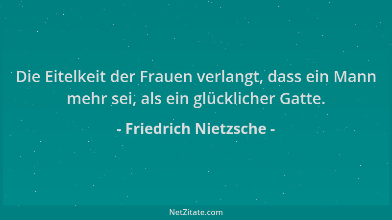 Friedrich Nietzsche - Die Eitelkeit der Frauen verlangt, dass ein Mann mehr sei, als ein glücklicher Gatte....