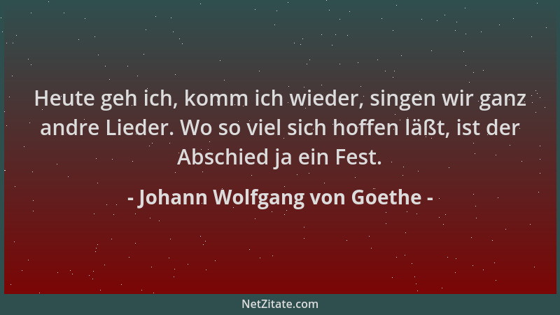 Johann Wolfgang von Goethe - Heute geh ich, komm ich wieder, singen wir ganz andre Lieder. Wo so viel sich hoffen läßt, ist...