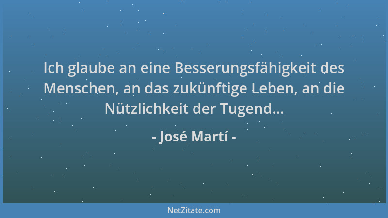 José Martí - Ich glaube an eine Besserungsfähigkeit des Menschen, an das zukünftige Leben, an die Nützlichkeit der Tugend.....