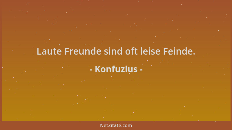 Konfuzius - Laute Freunde sind oft leise Feinde....