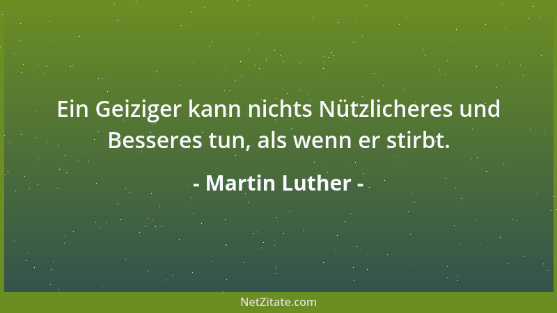 Martin Luther - Ein Geiziger kann nichts Nützlicheres und Besseres tun, als wenn er stirbt....