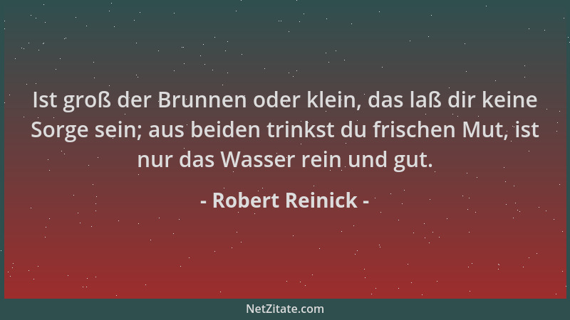 Robert Reinick - Ist groß der Brunnen oder klein, das laß dir keine Sorge sein; aus beiden trinkst du frischen Mut, ist nur...
